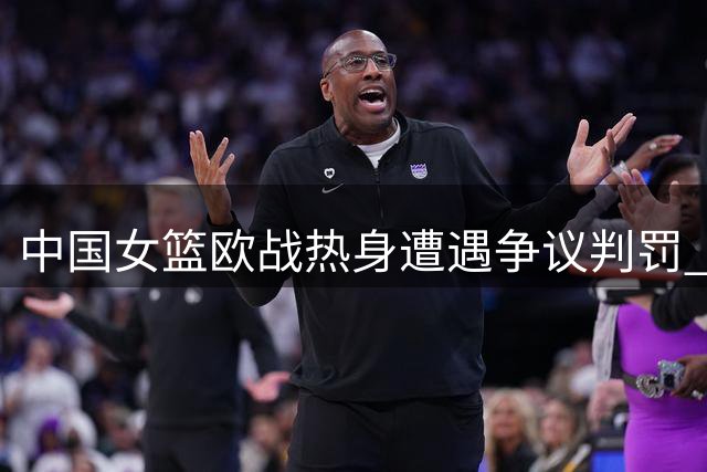 中国女篮欧战热身遭遇争议判罚 备战世界杯临阵磨枪